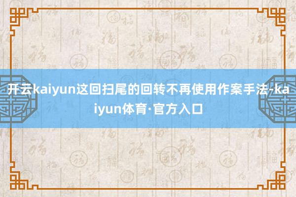 开云kaiyun这回扫尾的回转不再使用作案手法-kaiyun体育·官方入口
