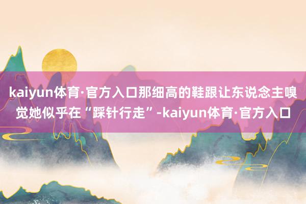 kaiyun体育·官方入口那细高的鞋跟让东说念主嗅觉她似乎在“踩针行走”-kaiyun体育·官方入口