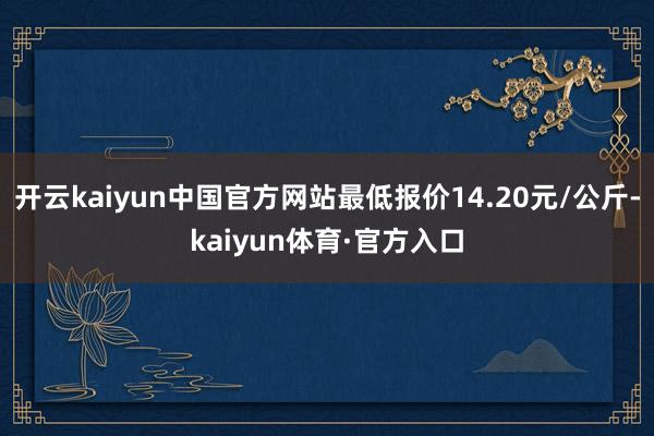 开云kaiyun中国官方网站最低报价14.20元/公斤-kaiyun体育·官方入口