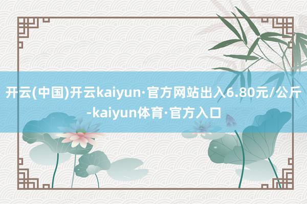 开云(中国)开云kaiyun·官方网站出入6.80元/公斤-kaiyun体育·官方入口