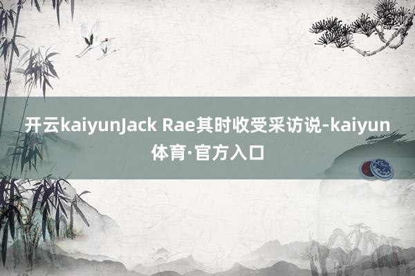开云kaiyunJack Rae其时收受采访说-kaiyun体育·官方入口