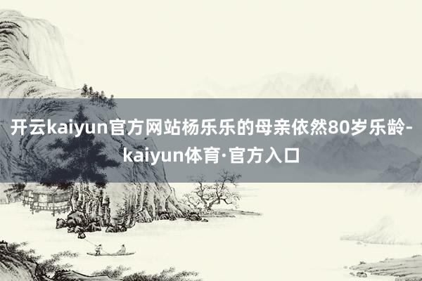 开云kaiyun官方网站杨乐乐的母亲依然80岁乐龄-kaiyun体育·官方入口