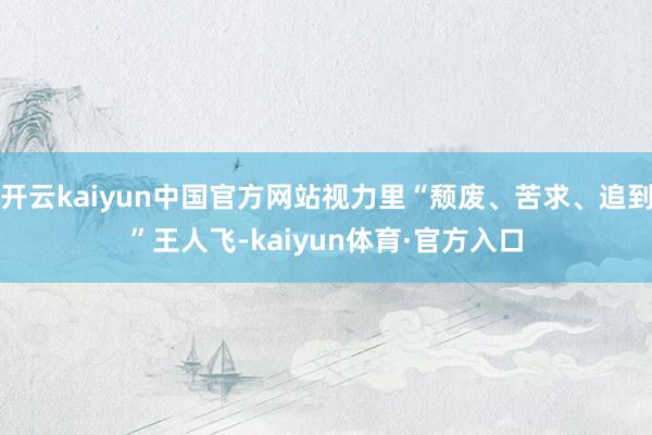 开云kaiyun中国官方网站视力里“颓废、苦求、追到”王人飞-kaiyun体育·官方入口