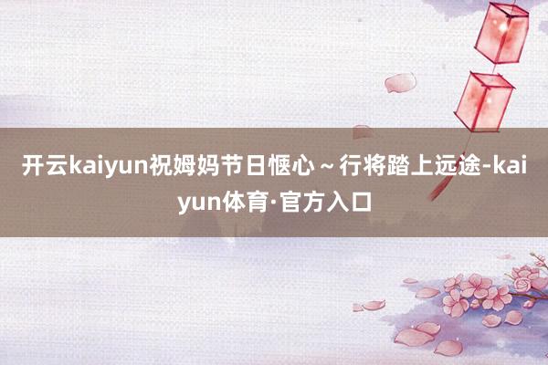 开云kaiyun祝姆妈节日惬心～行将踏上远途-kaiyun体育·官方入口