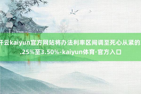 开云kaiyun官方网站将办法利率区间调至死心从紧的3.25%至3.50%-kaiyun体育·官方入口