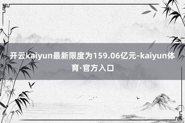 开云kaiyun最新限度为159.06亿元-kaiyun体育·官方入口