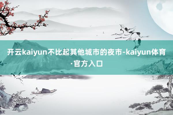 开云kaiyun不比起其他城市的夜市-kaiyun体育·官方入口