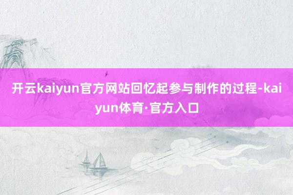 开云kaiyun官方网站回忆起参与制作的过程-kaiyun体育·官方入口