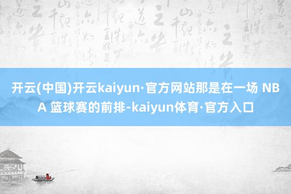 开云(中国)开云kaiyun·官方网站那是在一场 NBA 篮球赛的前排-kaiyun体育·官方入口