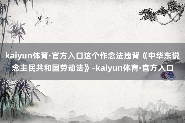kaiyun体育·官方入口这个作念法违背《中华东说念主民共和国劳动法》-kaiyun体育·官方入口