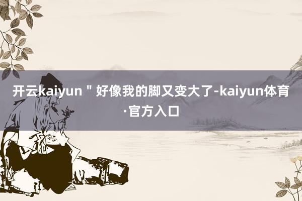 开云kaiyun＂好像我的脚又变大了-kaiyun体育·官方入口