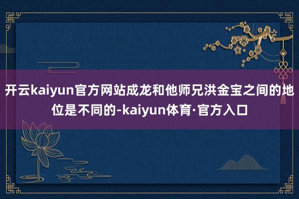 开云kaiyun官方网站成龙和他师兄洪金宝之间的地位是不同的-kaiyun体育·官方入口