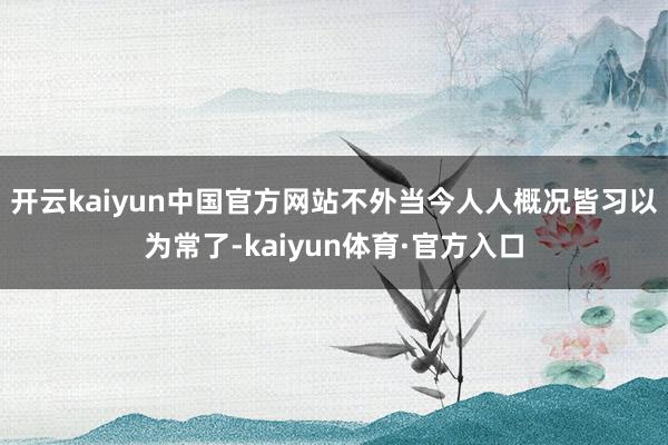 开云kaiyun中国官方网站不外当今人人概况皆习以为常了-kaiyun体育·官方入口