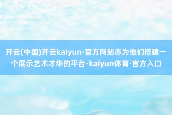 开云(中国)开云kaiyun·官方网站亦为他们搭建一个展示艺术才华的平台-kaiyun体育·官方入口