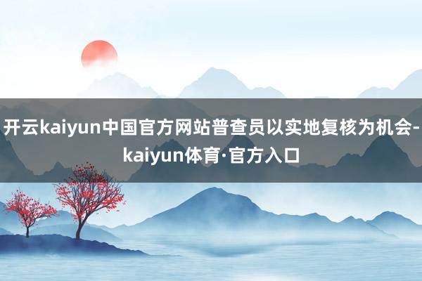 开云kaiyun中国官方网站普查员以实地复核为机会-kaiyun体育·官方入口