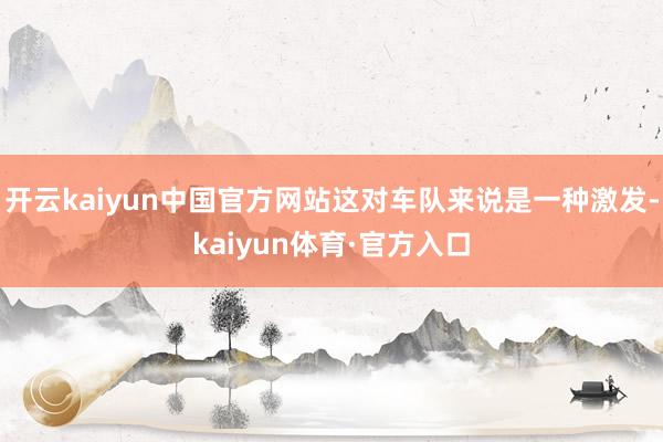 开云kaiyun中国官方网站这对车队来说是一种激发-kaiyun体育·官方入口