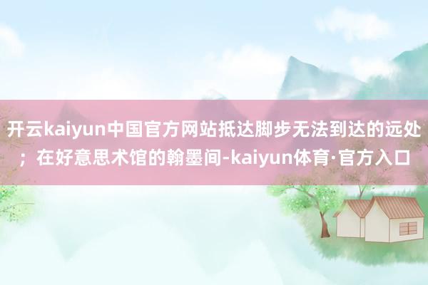开云kaiyun中国官方网站抵达脚步无法到达的远处；在好意思术馆的翰墨间-kaiyun体育·官方入口