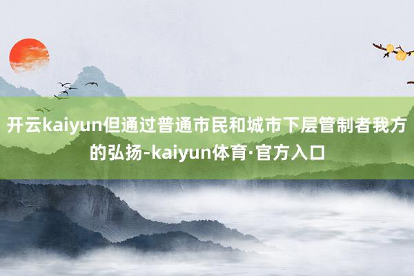 开云kaiyun但通过普通市民和城市下层管制者我方的弘扬-kaiyun体育·官方入口