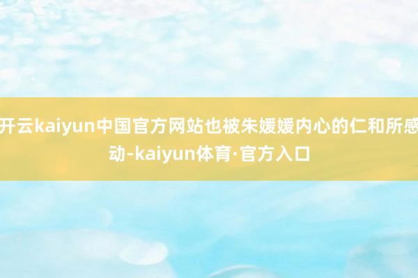 开云kaiyun中国官方网站也被朱媛媛内心的仁和所感动-kaiyun体育·官方入口