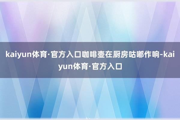kaiyun体育·官方入口咖啡壶在厨房咕嘟作响-kaiyun体育·官方入口