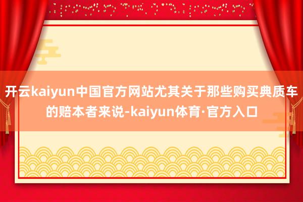 开云kaiyun中国官方网站尤其关于那些购买典质车的赔本者来说-kaiyun体育·官方入口