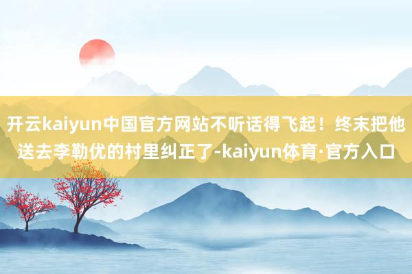 开云kaiyun中国官方网站不听话得飞起！终末把他送去李勒优的村里纠正了-kaiyun体育·官方入口