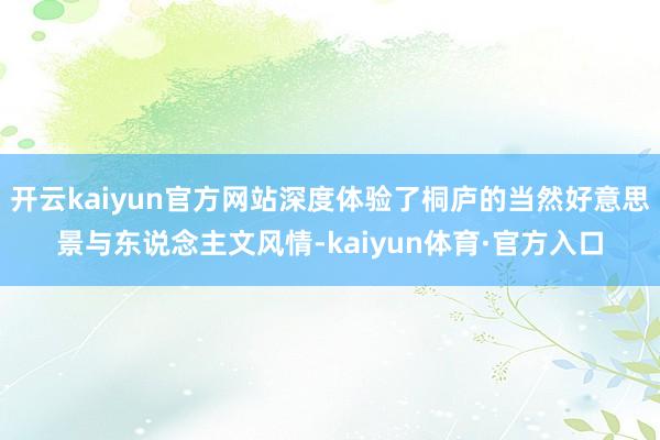 开云kaiyun官方网站深度体验了桐庐的当然好意思景与东说念主文风情-kaiyun体育·官方入口