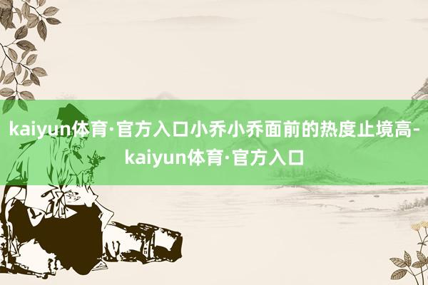 kaiyun体育·官方入口小乔小乔面前的热度止境高-kaiyun体育·官方入口
