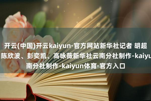 开云(中国)开云kaiyun·官方网站新华社记者 胡超 摄　　记者：胡超、陈欣波、彭奕凯、高咏薇　　新华社云南分社制作-kaiyun体育·官方入口