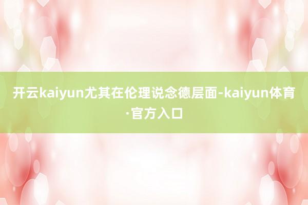 开云kaiyun尤其在伦理说念德层面-kaiyun体育·官方入口