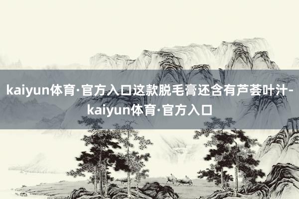 kaiyun体育·官方入口这款脱毛膏还含有芦荟叶汁-kaiyun体育·官方入口