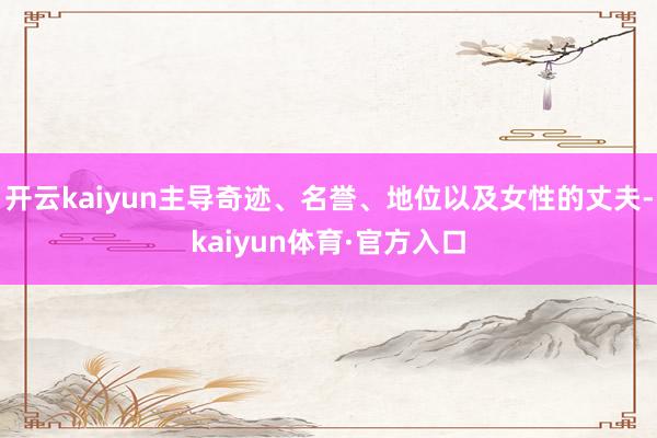 开云kaiyun主导奇迹、名誉、地位以及女性的丈夫-kaiyun体育·官方入口