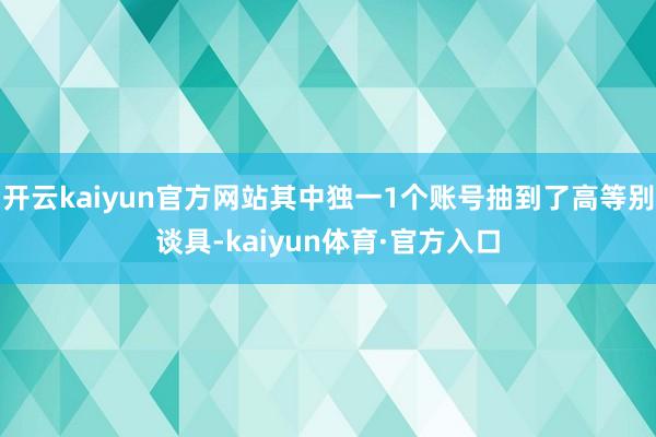 开云kaiyun官方网站其中独一1个账号抽到了高等别谈具-kaiyun体育·官方入口
